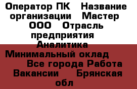 Оператор ПК › Название организации ­ Мастер, ООО › Отрасль предприятия ­ Аналитика › Минимальный оклад ­ 70 000 - Все города Работа » Вакансии   . Брянская обл.